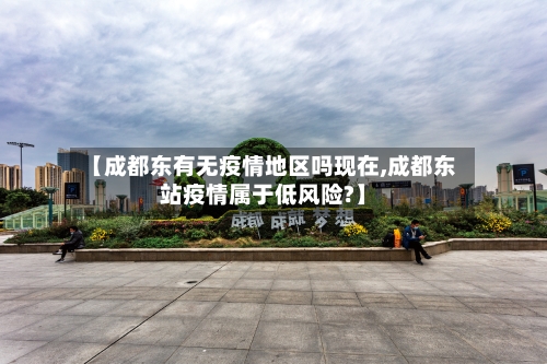 【成都东有无疫情地区吗现在,成都东站疫情属于低风险?】