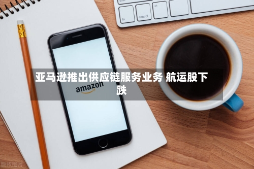 亚马逊推出供应链服务业务 航运股下跌-第2张图片