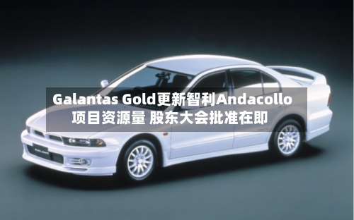 Galantas Gold更新智利Andacollo项目资源量 股东大会批准在即