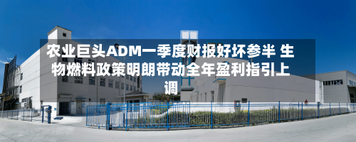 农业巨头ADM一季度财报好坏参半 生物燃料政策明朗带动全年盈利指引上调