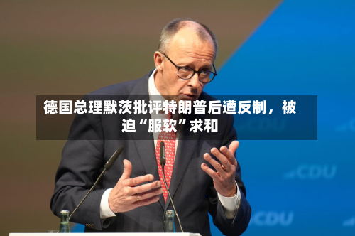 德国总理默茨批评特朗普后遭反制，被迫“服软	”求和-第2张图片