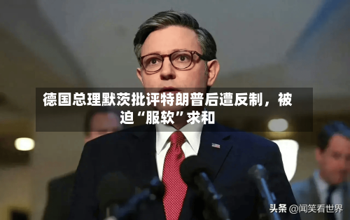 德国总理默茨批评特朗普后遭反制，被迫“服软”求和-第3张图片