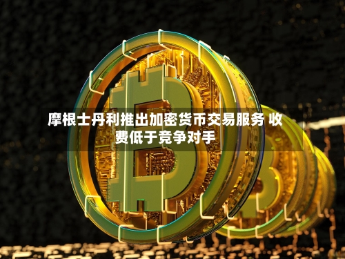 摩根士丹利推出加密货币交易服务 收费低于竞争对手
