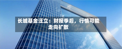 长城基金汪立：财报季后，行情可能走向扩散