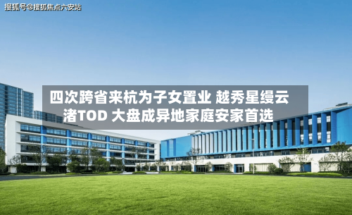 四次跨省来杭为子女置业 越秀星缦云渚TOD 大盘成异地家庭安家首选-第2张图片