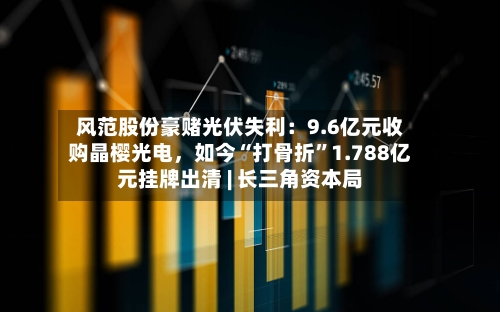 风范股份豪赌光伏失利：9.6亿元收购晶樱光电	，如今“打骨折”1.788亿元挂牌出清 | 长三角资本局-第2张图片