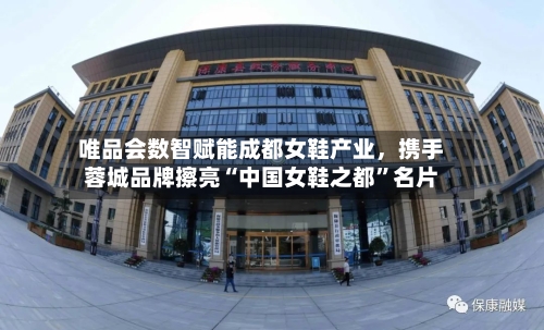 唯品会数智赋能成都女鞋产业，携手蓉城品牌擦亮“中国女鞋之都”名片-第3张图片