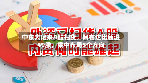 中东大佬来A股扫货，阿布达比新进49股，集中布局5个方向