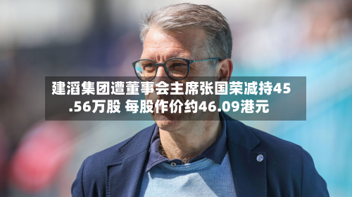 建滔集团遭董事会主席张国荣减持45.56万股 每股作价约46.09港元-第2张图片