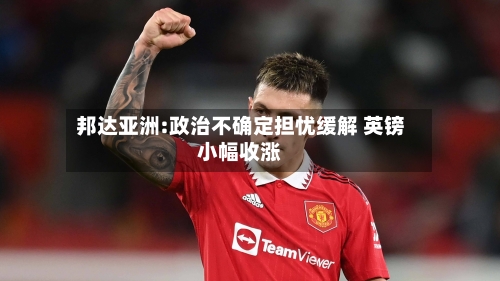 邦达亚洲:政治不确定担忧缓解 英镑小幅收涨