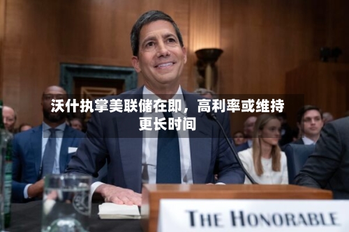 沃什执掌美联储在即，高利率或维持更长时间-第2张图片