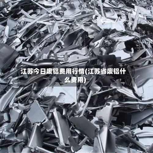 江苏今日废铝费用行情(江苏省废铝什么费用)