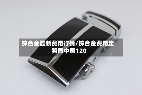 锌合金最新费用行情/锌合金费用走势图中国120
