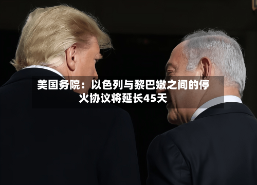 美国务院：以色列与黎巴嫩之间的停火协议将延长45天