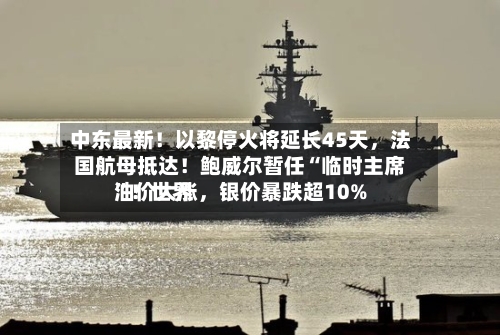 中东最新！以黎停火将延长45天，法国航母抵达！鲍威尔暂任“临时主席”！世界油价大涨，银价暴跌超10%