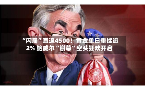 “闪崩”直逼4500！黄金单日重挫逾2% 鲍威尔“谢幕”空头狂欢开启