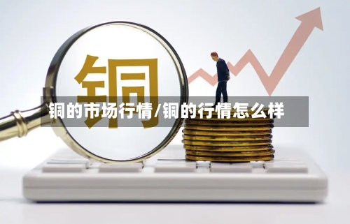 铜的市场行情/铜的行情怎么样
