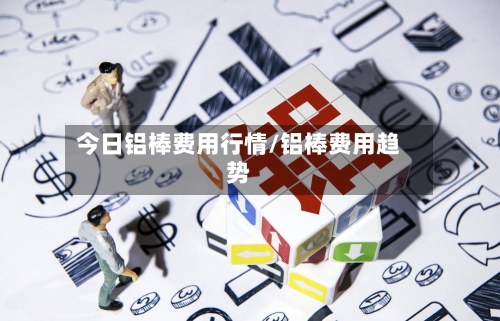 今日铝棒费用行情/铝棒费用趋势