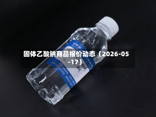 固体乙酸钠商品报价动态（2026-05-17）-第2张图片