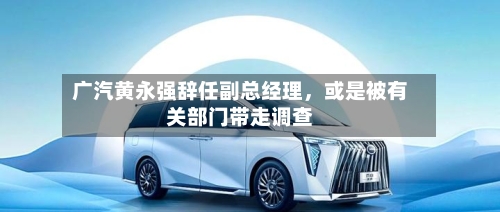 广汽黄永强辞任副总经理，或是被有关部门带走调查-第3张图片