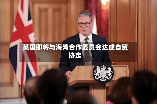 英国即将与海湾合作委员会达成自贸协定