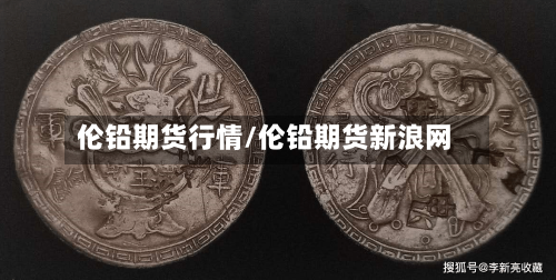 伦铅期货行情/伦铅期货新浪网