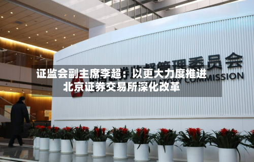 证监会副主席李超：以更大力度推进北京证券交易所深化改革