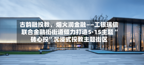 古韵融投教，烟火润金融——工银瑞信联合金融街街道倾力打造5·15主题“砖心投”沉浸式投教主题街区-第2张图片