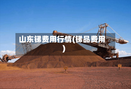 山东锑费用行情(锑品费用)-第3张图片