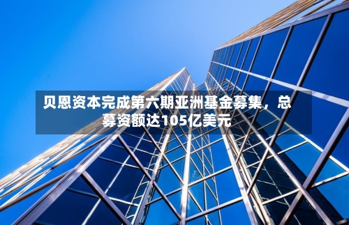 贝恩资本完成第六期亚洲基金募集，总募资额达105亿美元