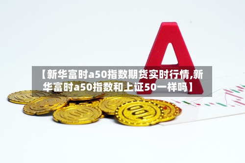 【新华富时a50指数期货实时行情,新华富时a50指数和上证50一样吗】