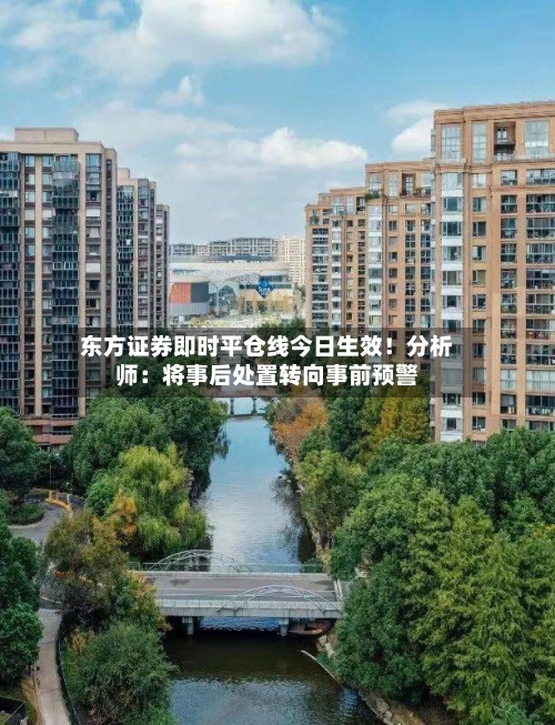东方证券即时平仓线今日生效！分析师：将事后处置转向事前预警
