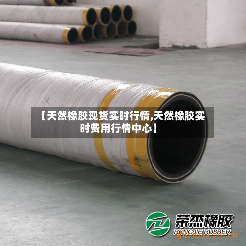 【天然橡胶现货实时行情,天然橡胶实时费用行情中心】