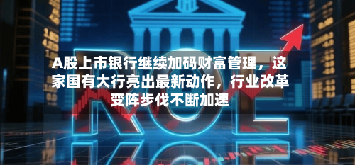 A股上市银行继续加码财富管理，这家国有大行亮出最新动作	，行业改革变阵步伐不断加速-第2张图片