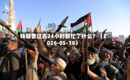 特朗普过去24小时都忙了什么?(2026-05-19)-第3张图片