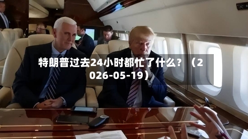 特朗普过去24小时都忙了什么?(2026-05-19)-第2张图片