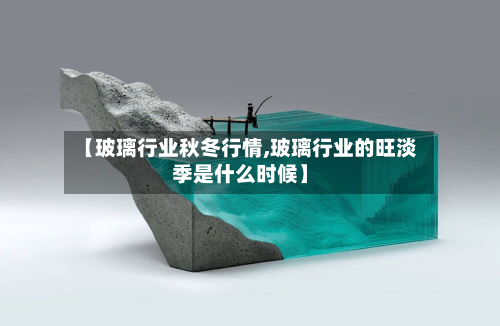 【玻璃行业秋冬行情,玻璃行业的旺淡季是什么时候】
