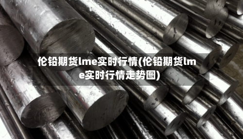 伦铅期货lme实时行情(伦铅期货lme实时行情走势图)