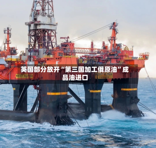 英国部分放开“第三国加工俄原油”成品油进口