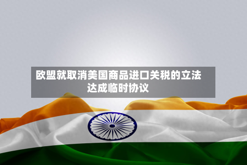欧盟就取消美国商品进口关税的立法达成临时协议