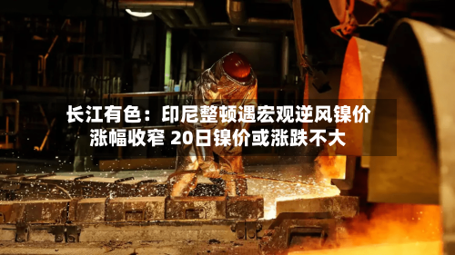 长江有色：印尼整顿遇宏观逆风镍价涨幅收窄 20日镍价或涨跌不大