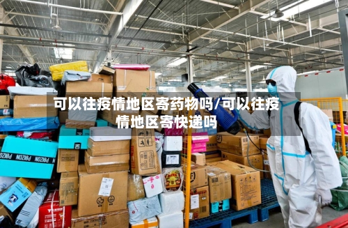 可以往疫情地区寄药物吗/可以往疫情地区寄快递吗-第3张图片