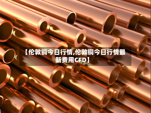 【伦敦铜今日行情,伦敦铜今日行情最新费用CFD】