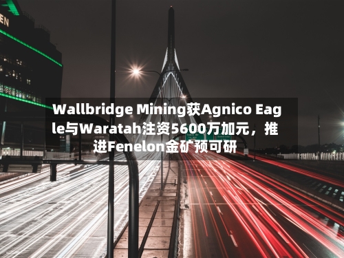 Wallbridge Mining获Agnico Eagle与Waratah注资5600万加元，推进Fenelon金矿预可研-第3张图片