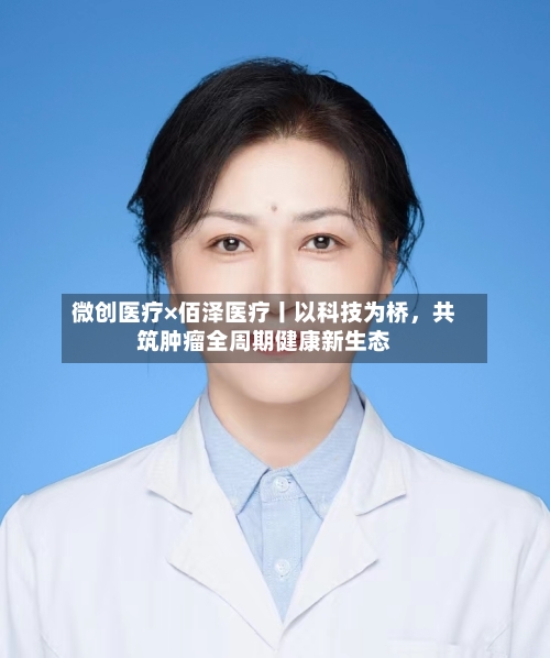 微创医疗×佰泽医疗丨以科技为桥，共筑肿瘤全周期健康新生态