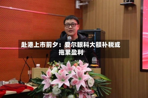赴港上市前夕:爱尔眼科大额补税或拖累盈利-第3张图片