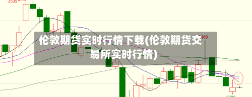 伦敦期货实时行情下载(伦敦期货交易所实时行情)