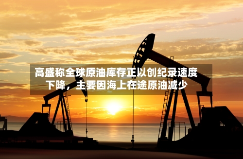 高盛称全球原油库存正以创纪录速度下降	，主要因海上在途原油减少-第3张图片
