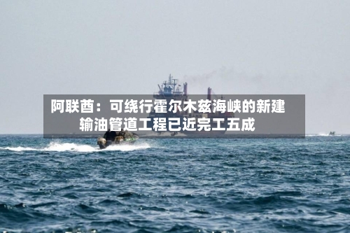阿联酋：可绕行霍尔木兹海峡的新建输油管道工程已近完工五成-第2张图片
