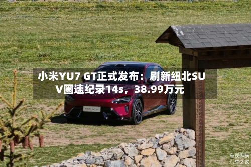 小米YU7 GT正式发布：刷新纽北SUV圈速纪录14s，38.99万元-第3张图片
